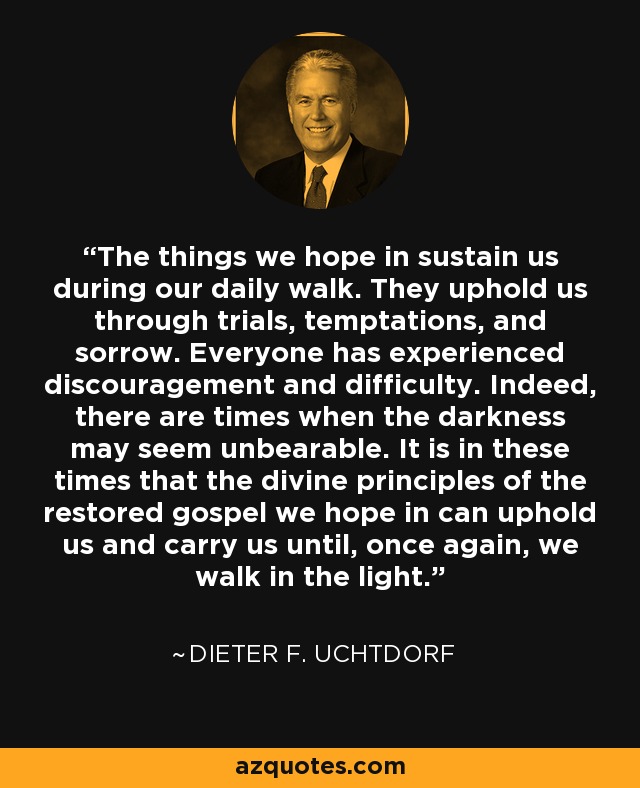 The things we hope in sustain us during our daily walk. They uphold us through trials, temptations, and sorrow. Everyone has experienced discouragement and difficulty. Indeed, there are times when the darkness may seem unbearable. It is in these times that the divine principles of the restored gospel we hope in can uphold us and carry us until, once again, we walk in the light. - Dieter F. Uchtdorf