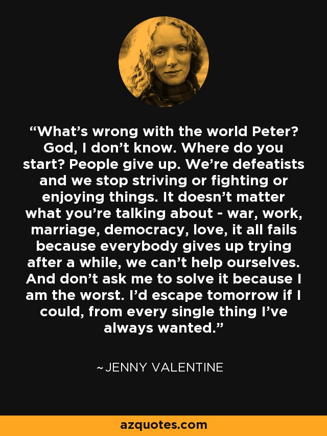 What's wrong with the world Peter? God, I don't know. Where do you start? People give up. We're defeatists and we stop striving or fighting or enjoying things. It doesn't matter what you're talking about - war, work, marriage, democracy, love, it all fails because everybody gives up trying after a while, we can't help ourselves. And don't ask me to solve it because I am the worst. I'd escape tomorrow if I could, from every single thing I've always wanted. - Jenny Valentine