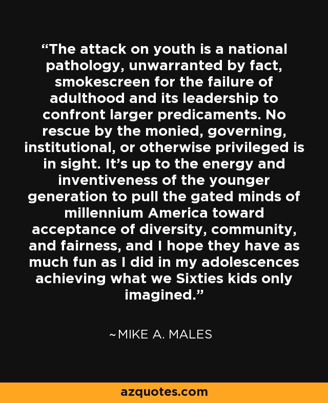 The attack on youth is a national pathology, unwarranted by fact, smokescreen for the failure of adulthood and its leadership to confront larger predicaments. No rescue by the monied, governing, institutional, or otherwise privileged is in sight. It's up to the energy and inventiveness of the younger generation to pull the gated minds of millennium America toward acceptance of diversity, community, and fairness, and I hope they have as much fun as I did in my adolescences achieving what we Sixties kids only imagined. - Mike A. Males