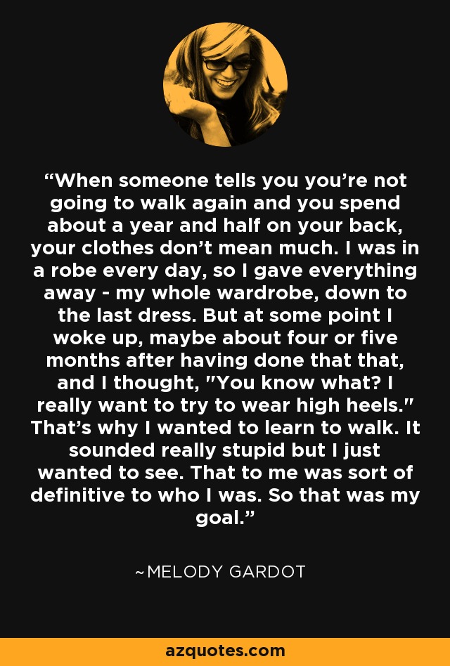 When someone tells you you're not going to walk again and you spend about a year and half on your back, your clothes don't mean much. I was in a robe every day, so I gave everything away - my whole wardrobe, down to the last dress. But at some point I woke up, maybe about four or five months after having done that that, and I thought, 