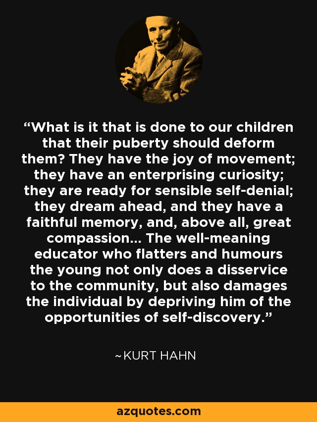 What is it that is done to our children that their puberty should deform them? They have the joy of movement; they have an enterprising curiosity; they are ready for sensible self-denial; they dream ahead, and they have a faithful memory, and, above all, great compassion... The well-meaning educator who flatters and humours the young not only does a disservice to the community, but also damages the individual by depriving him of the opportunities of self-discovery. - Kurt Hahn