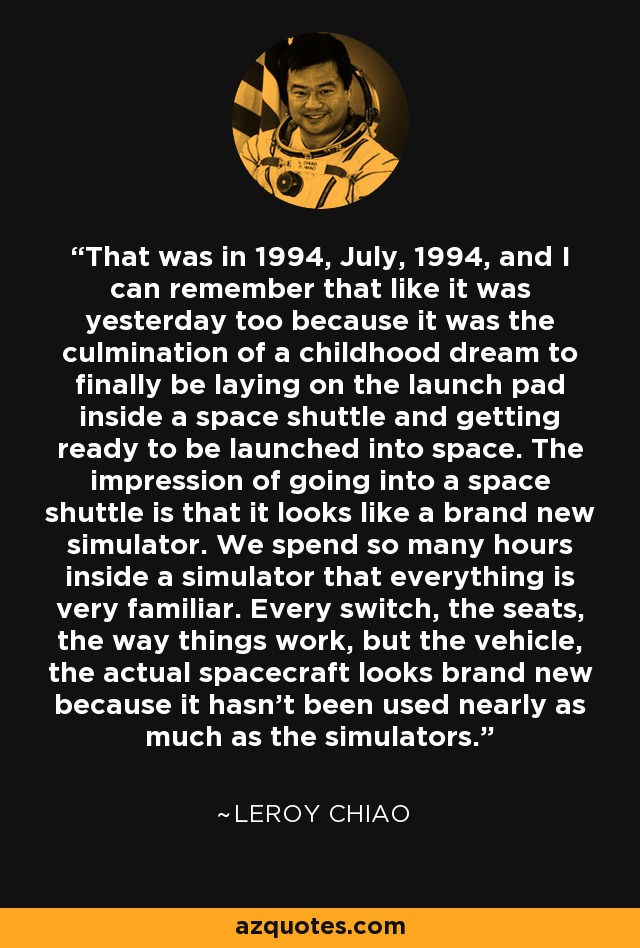 That was in 1994, July, 1994, and I can remember that like it was yesterday too because it was the culmination of a childhood dream to finally be laying on the launch pad inside a space shuttle and getting ready to be launched into space. The impression of going into a space shuttle is that it looks like a brand new simulator. We spend so many hours inside a simulator that everything is very familiar. Every switch, the seats, the way things work, but the vehicle, the actual spacecraft looks brand new because it hasn't been used nearly as much as the simulators. - Leroy Chiao