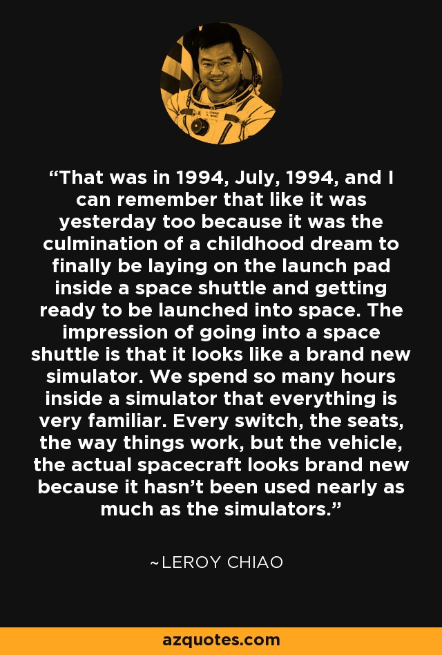 That was in 1994, July, 1994, and I can remember that like it was yesterday too because it was the culmination of a childhood dream to finally be laying on the launch pad inside a space shuttle and getting ready to be launched into space. The impression of going into a space shuttle is that it looks like a brand new simulator. We spend so many hours inside a simulator that everything is very familiar. Every switch, the seats, the way things work, but the vehicle, the actual spacecraft looks brand new because it hasn't been used nearly as much as the simulators. - Leroy Chiao