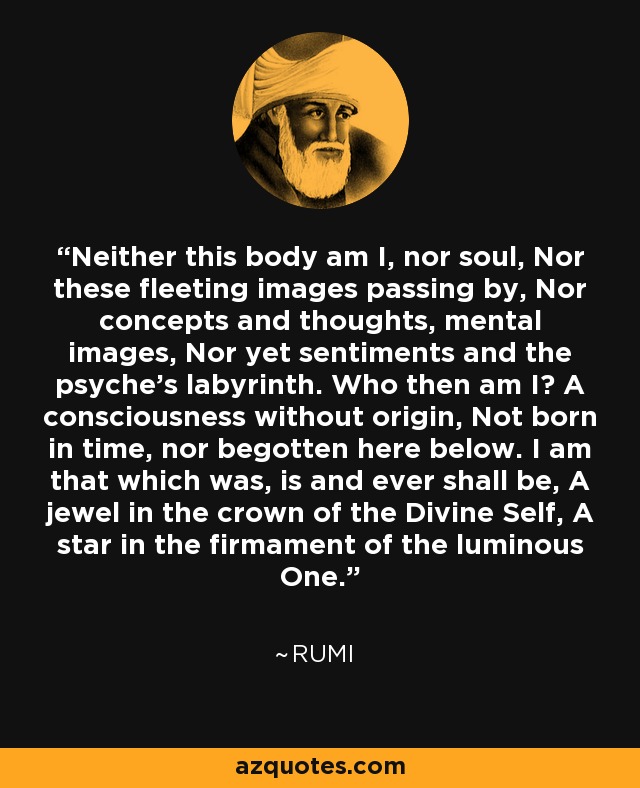 Neither this body am I, nor soul, Nor these fleeting images passing by, Nor concepts and thoughts, mental images, Nor yet sentiments and the psyche's labyrinth. Who then am I? A consciousness without origin, Not born in time, nor begotten here below. I am that which was, is and ever shall be, A jewel in the crown of the Divine Self, A star in the firmament of the luminous One. - Rumi