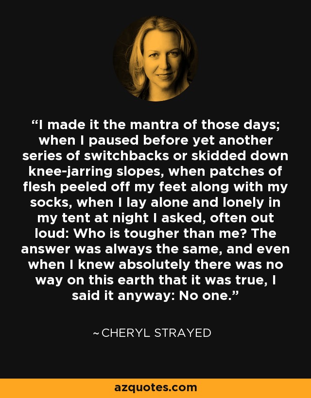 I made it the mantra of those days; when I paused before yet another series of switchbacks or skidded down knee-jarring slopes, when patches of flesh peeled off my feet along with my socks, when I lay alone and lonely in my tent at night I asked, often out loud: Who is tougher than me? The answer was always the same, and even when I knew absolutely there was no way on this earth that it was true, I said it anyway: No one. - Cheryl Strayed