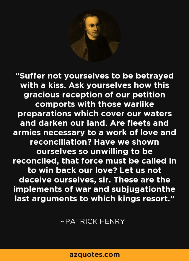 Suffer not yourselves to be betrayed with a kiss. Ask yourselves how this gracious reception of our petition comports with those warlike preparations which cover our waters and darken our land. Are fleets and armies necessary to a work of love and reconciliation? Have we shown ourselves so unwilling to be reconciled, that force must be called in to win back our love? Let us not deceive ourselves, sir. These are the implements of war and subjugationthe last arguments to which kings resort. - Patrick Henry