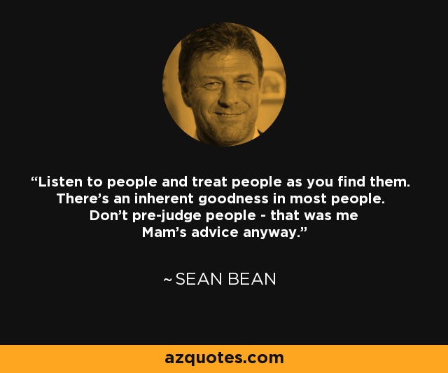 Listen to people and treat people as you find them. There's an inherent goodness in most people. Don't pre-judge people - that was me Mam's advice anyway. - Sean Bean
