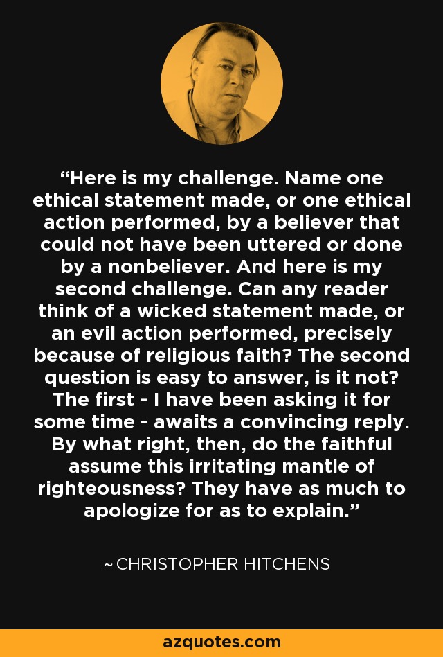 Here is my challenge. Name one ethical statement made, or one ethical action performed, by a believer that could not have been uttered or done by a nonbeliever. And here is my second challenge. Can any reader think of a wicked statement made, or an evil action performed, precisely because of religious faith? The second question is easy to answer, is it not? The first - I have been asking it for some time - awaits a convincing reply. By what right, then, do the faithful assume this irritating mantle of righteousness? They have as much to apologize for as to explain. - Christopher Hitchens