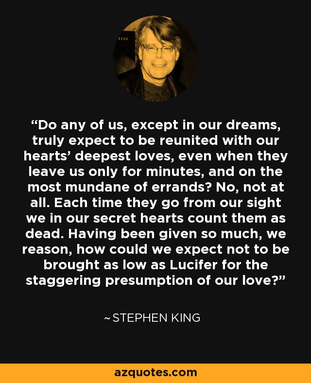 Do any of us, except in our dreams, truly expect to be reunited with our hearts' deepest loves, even when they leave us only for minutes, and on the most mundane of errands? No, not at all. Each time they go from our sight we in our secret hearts count them as dead. Having been given so much, we reason, how could we expect not to be brought as low as Lucifer for the staggering presumption of our love? - Stephen King