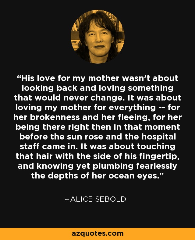 His love for my mother wasn't about looking back and loving something that would never change. It was about loving my mother for everything -- for her brokenness and her fleeing, for her being there right then in that moment before the sun rose and the hospital staff came in. It was about touching that hair with the side of his fingertip, and knowing yet plumbing fearlessly the depths of her ocean eyes. - Alice Sebold