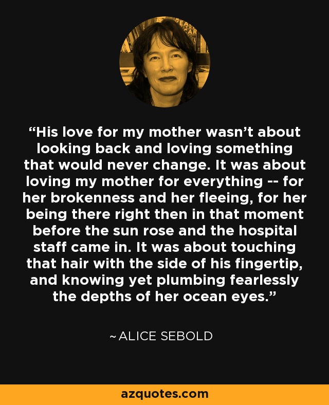 His love for my mother wasn't about looking back and loving something that would never change. It was about loving my mother for everything -- for her brokenness and her fleeing, for her being there right then in that moment before the sun rose and the hospital staff came in. It was about touching that hair with the side of his fingertip, and knowing yet plumbing fearlessly the depths of her ocean eyes. - Alice Sebold