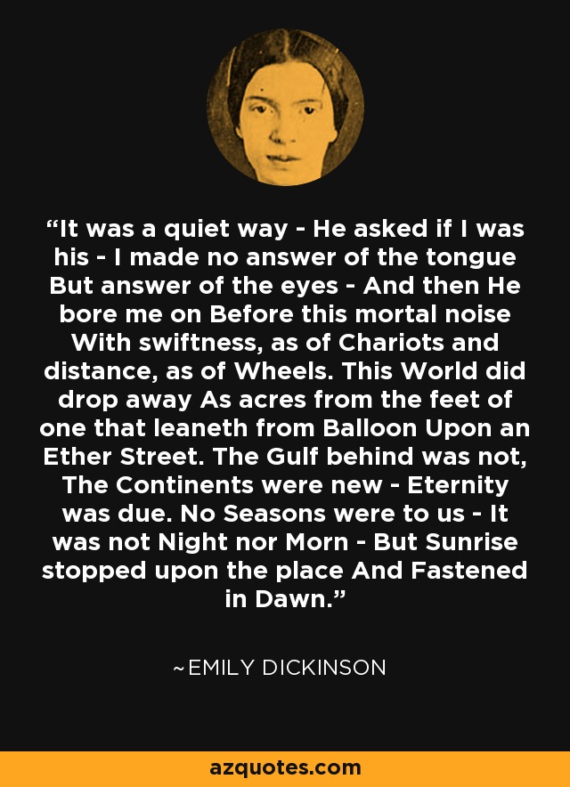 It was a quiet way - He asked if I was his - I made no answer of the tongue But answer of the eyes - And then He bore me on Before this mortal noise With swiftness, as of Chariots and distance, as of Wheels. This World did drop away As acres from the feet of one that leaneth from Balloon Upon an Ether Street. The Gulf behind was not, The Continents were new - Eternity was due. No Seasons were to us - It was not Night nor Morn - But Sunrise stopped upon the place And Fastened in Dawn. - Emily Dickinson