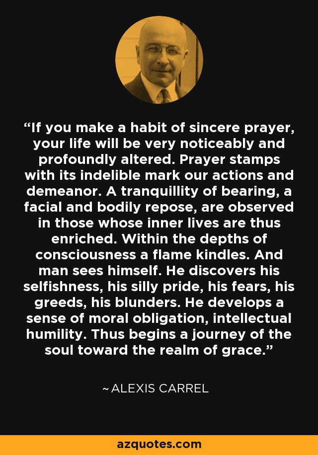 If you make a habit of sincere prayer, your life will be very noticeably and profoundly altered. Prayer stamps with its indelible mark our actions and demeanor. A tranquillity of bearing, a facial and bodily repose, are observed in those whose inner lives are thus enriched. Within the depths of consciousness a flame kindles. And man sees himself. He discovers his selfishness, his silly pride, his fears, his greeds, his blunders. He develops a sense of moral obligation, intellectual humility. Thus begins a journey of the soul toward the realm of grace. - Alexis Carrel