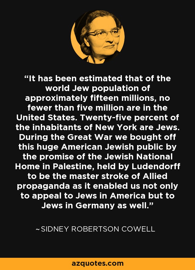 It has been estimated that of the world Jew population of approximately fifteen millions, no fewer than five million are in the United States. Twenty-five percent of the inhabitants of New York are Jews. During the Great War we bought off this huge American Jewish public by the promise of the Jewish National Home in Palestine, held by Ludendorff to be the master stroke of Allied propaganda as it enabled us not only to appeal to Jews in America but to Jews in Germany as well. - Sidney Robertson Cowell