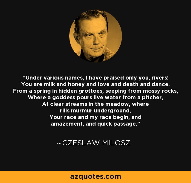 Under various names, I have praised only you, rivers! You are milk and honey and love and death and dance. From a spring in hidden grottoes, seeping from mossy rocks, Where a goddess pours live water from a pitcher, At clear streams in the meadow, where rills murmur underground, Your race and my race begin, and amazement, and quick passage. - Czeslaw Milosz