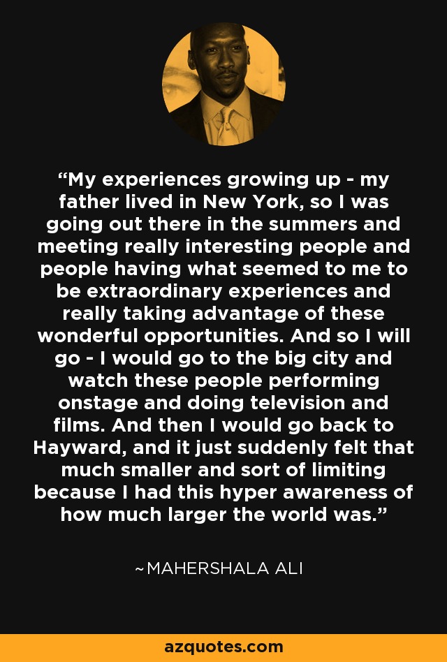 My experiences growing up - my father lived in New York, so I was going out there in the summers and meeting really interesting people and people having what seemed to me to be extraordinary experiences and really taking advantage of these wonderful opportunities. And so I will go - I would go to the big city and watch these people performing onstage and doing television and films. And then I would go back to Hayward, and it just suddenly felt that much smaller and sort of limiting because I had this hyper awareness of how much larger the world was. - Mahershala Ali