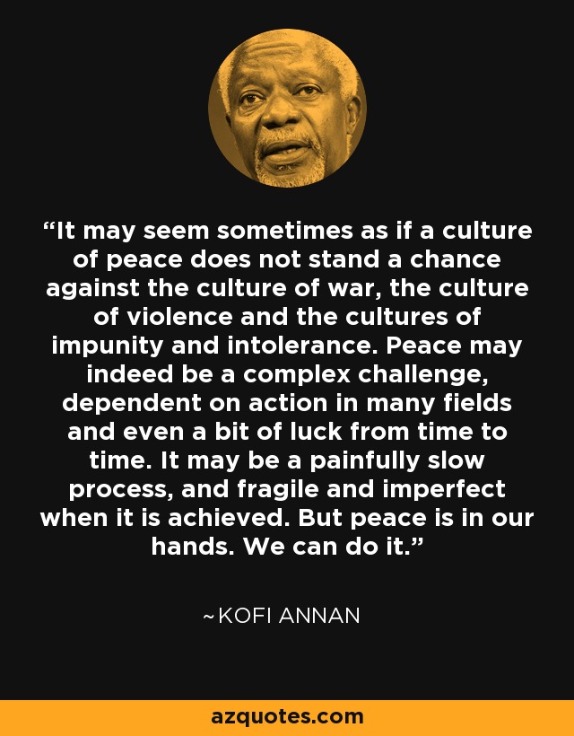 It may seem sometimes as if a culture of peace does not stand a chance against the culture of war, the culture of violence and the cultures of impunity and intolerance. Peace may indeed be a complex challenge, dependent on action in many fields and even a bit of luck from time to time. It may be a painfully slow process, and fragile and imperfect when it is achieved. But peace is in our hands. We can do it. - Kofi Annan