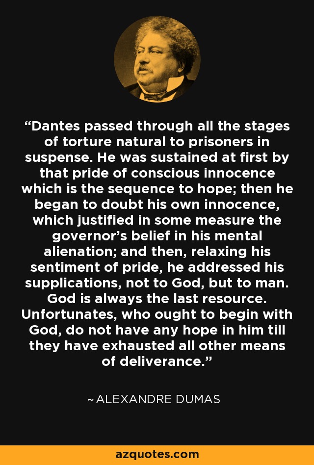 Dantes passed through all the stages of torture natural to prisoners in suspense. He was sustained at first by that pride of conscious innocence which is the sequence to hope; then he began to doubt his own innocence, which justified in some measure the governor's belief in his mental alienation; and then, relaxing his sentiment of pride, he addressed his supplications, not to God, but to man. God is always the last resource. Unfortunates, who ought to begin with God, do not have any hope in him till they have exhausted all other means of deliverance. - Alexandre Dumas