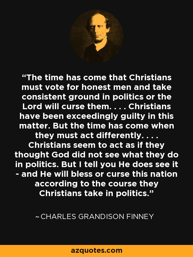 The time has come that Christians must vote for honest men and take consistent ground in politics or the Lord will curse them. . . . Christians have been exceedingly guilty in this matter. But the time has come when they must act differently. . . . Christians seem to act as if they thought God did not see what they do in politics. But I tell you He does see it - and He will bless or curse this nation according to the course they Christians take in politics. - Charles Grandison Finney