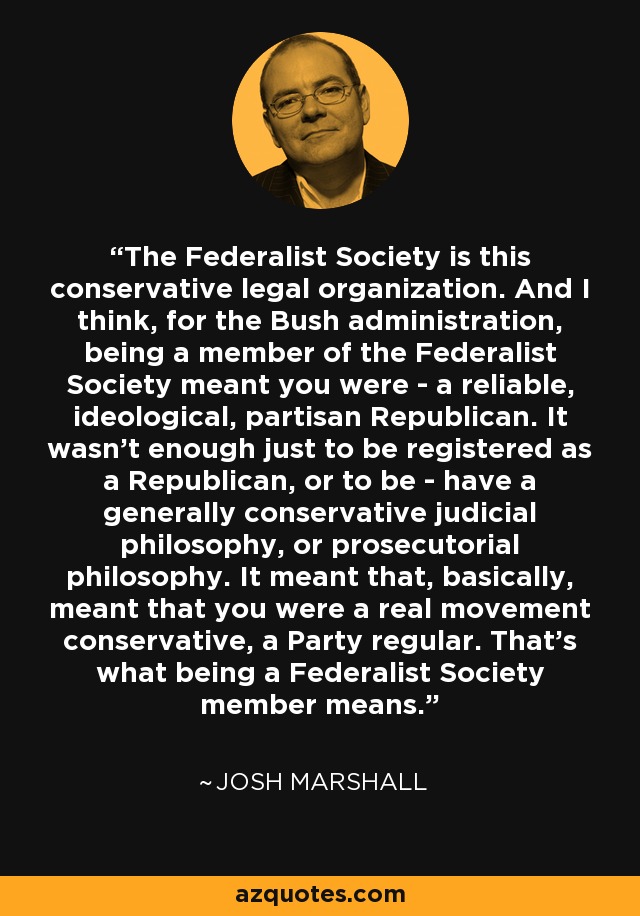 The Federalist Society is this conservative legal organization. And I think, for the Bush administration, being a member of the Federalist Society meant you were - a reliable, ideological, partisan Republican. It wasn't enough just to be registered as a Republican, or to be - have a generally conservative judicial philosophy, or prosecutorial philosophy. It meant that, basically, meant that you were a real movement conservative, a Party regular. That's what being a Federalist Society member means. - Josh Marshall