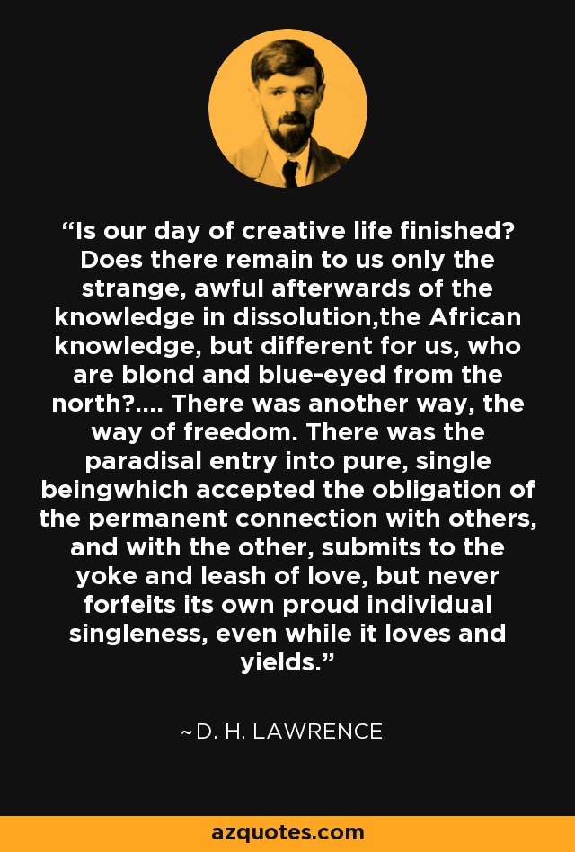 Is our day of creative life finished? Does there remain to us only the strange, awful afterwards of the knowledge in dissolution,the African knowledge, but different for us, who are blond and blue-eyed from the north?.... There was another way, the way of freedom. There was the paradisal entry into pure, single beingwhich accepted the obligation of the permanent connection with others, and with the other, submits to the yoke and leash of love, but never forfeits its own proud individual singleness, even while it loves and yields. - D. H. Lawrence