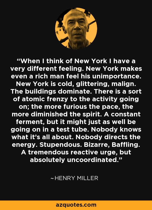When I think of New York I have a very different feeling. New York makes even a rich man feel his unimportance. New York is cold, glittering, malign. The buildings dominate. There is a sort of atomic frenzy to the activity going on; the more furious the pace, the more diminished the spirit. A constant ferment, but it might just as well be going on in a test tube. Nobody knows what it's all about. Nobody directs the energy. Stupendous. Bizarre, Baffling. A tremendous reactive urge, but absolutely uncoordinated. - Henry Miller