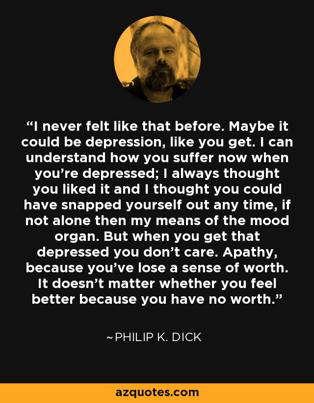 I never felt like that before. Maybe it could be depression, like you get. I can understand how you suffer now when you're depressed; I always thought you liked it and I thought you could have snapped yourself out any time, if not alone then my means of the mood organ. But when you get that depressed you don't care. Apathy, because you've lose a sense of worth. It doesn't matter whether you feel better because you have no worth. - Philip K. Dick