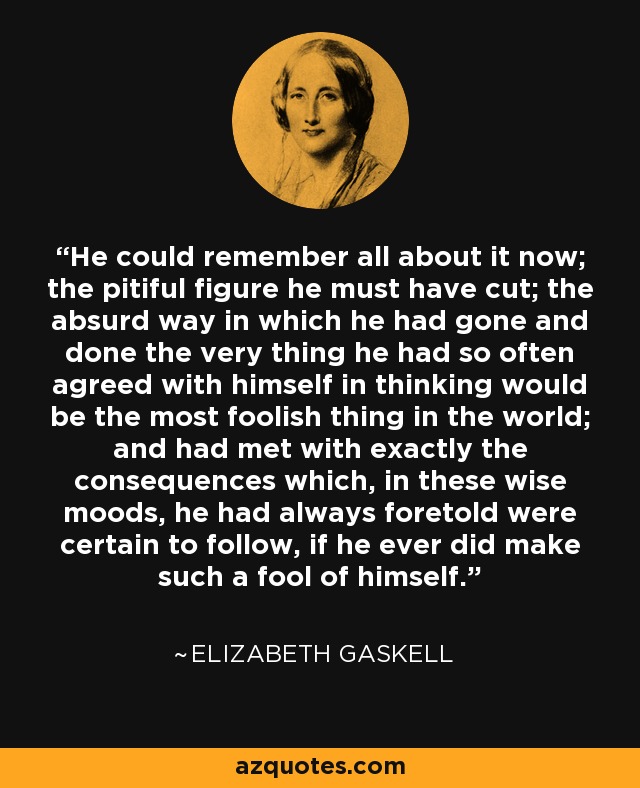 He could remember all about it now; the pitiful figure he must have cut; the absurd way in which he had gone and done the very thing he had so often agreed with himself in thinking would be the most foolish thing in the world; and had met with exactly the consequences which, in these wise moods, he had always foretold were certain to follow, if he ever did make such a fool of himself. - Elizabeth Gaskell