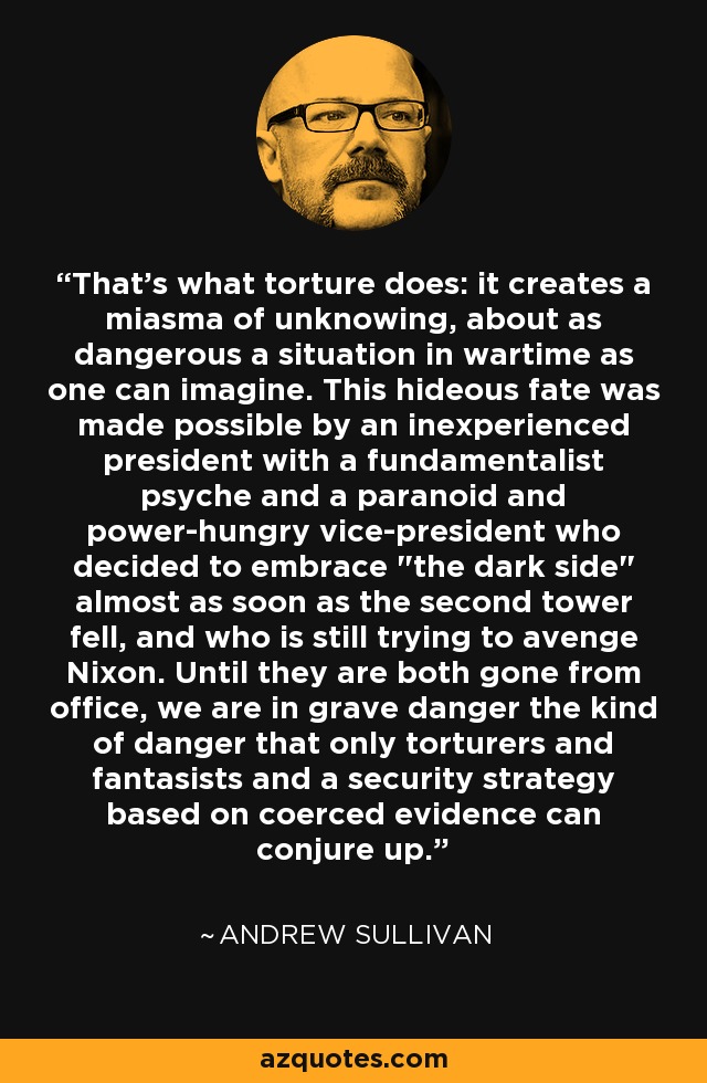 That's what torture does: it creates a miasma of unknowing, about as dangerous a situation in wartime as one can imagine. This hideous fate was made possible by an inexperienced president with a fundamentalist psyche and a paranoid and power-hungry vice-president who decided to embrace 