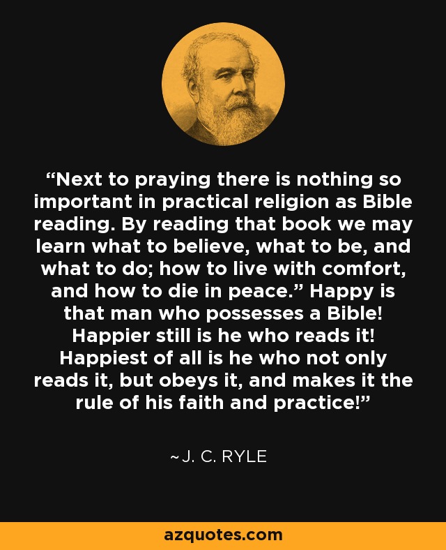 Next to praying there is nothing so important in practical religion as Bible reading. By reading that book we may learn what to believe, what to be, and what to do; how to live with comfort, and how to die in peace.” Happy is that man who possesses a Bible! Happier still is he who reads it! Happiest of all is he who not only reads it, but obeys it, and makes it the rule of his faith and practice! - J. C. Ryle