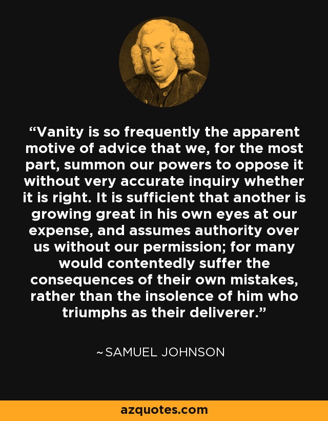 Vanity is so frequently the apparent motive of advice that we, for the most part, summon our powers to oppose it without very accurate inquiry whether it is right. It is sufficient that another is growing great in his own eyes at our expense, and assumes authority over us without our permission; for many would contentedly suffer the consequences of their own mistakes, rather than the insolence of him who triumphs as their deliverer. - Samuel Johnson