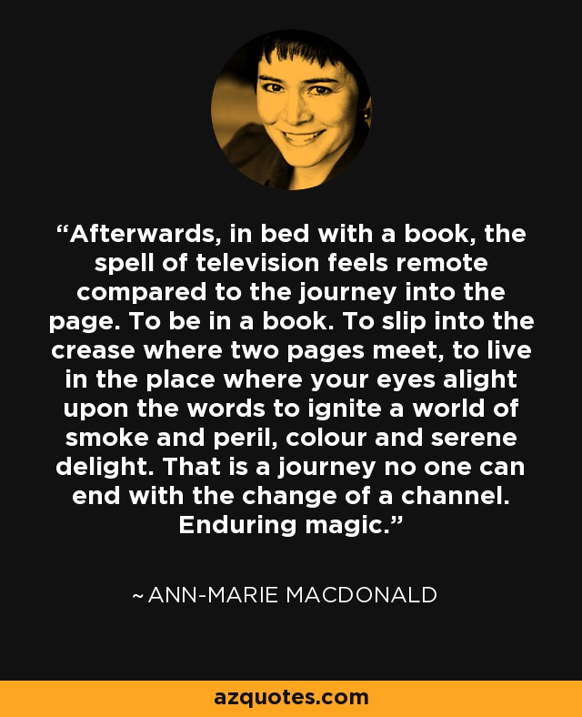 Afterwards, in bed with a book, the spell of television feels remote compared to the journey into the page. To be in a book. To slip into the crease where two pages meet, to live in the place where your eyes alight upon the words to ignite a world of smoke and peril, colour and serene delight. That is a journey no one can end with the change of a channel. Enduring magic. - Ann-Marie MacDonald