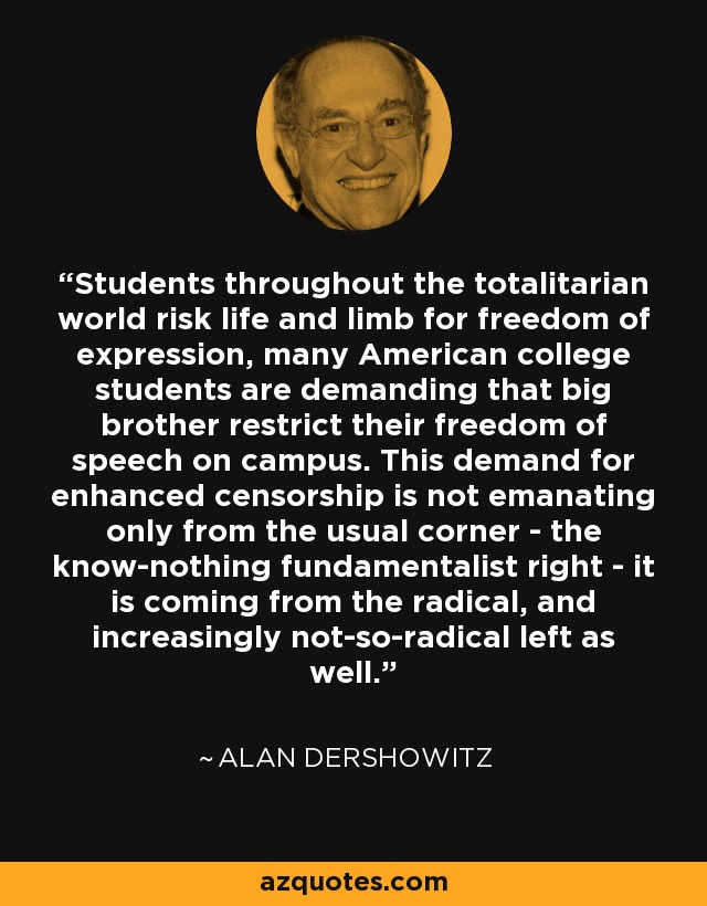 Students throughout the totalitarian world risk life and limb for freedom of expression, many American college students are demanding that big brother restrict their freedom of speech on campus. This demand for enhanced censorship is not emanating only from the usual corner - the know-nothing fundamentalist right - it is coming from the radical, and increasingly not-so-radical left as well. - Alan Dershowitz