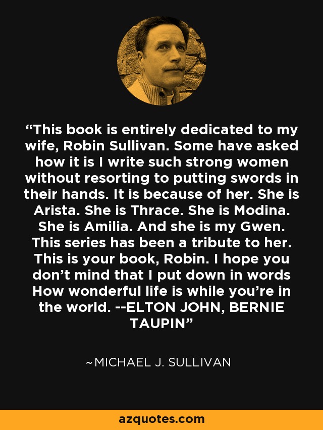 This book is entirely dedicated to my wife, Robin Sullivan. Some have asked how it is I write such strong women without resorting to putting swords in their hands. It is because of her. She is Arista. She is Thrace. She is Modina. She is Amilia. And she is my Gwen. This series has been a tribute to her. This is your book, Robin. I hope you don't mind that I put down in words How wonderful life is while you're in the world. --ELTON JOHN, BERNIE TAUPIN - Michael J. Sullivan