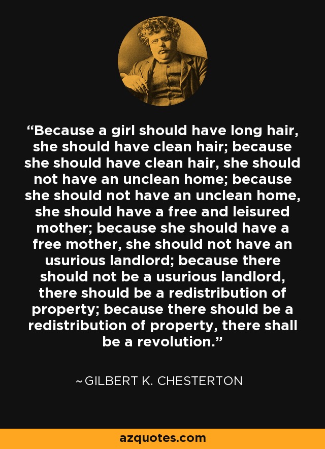 Because a girl should have long hair, she should have clean hair; because she should have clean hair, she should not have an unclean home; because she should not have an unclean home, she should have a free and leisured mother; because she should have a free mother, she should not have an usurious landlord; because there should not be a usurious landlord, there should be a redistribution of property; because there should be a redistribution of property, there shall be a revolution. - Gilbert K. Chesterton
