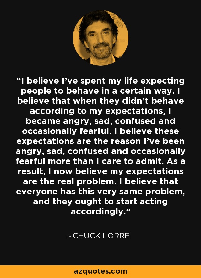 I believe I've spent my life expecting people to behave in a certain way. I believe that when they didn't behave according to my expectations, I became angry, sad, confused and occasionally fearful. I believe these expectations are the reason I've been angry, sad, confused and occasionally fearful more than I care to admit. As a result, I now believe my expectations are the real problem. I believe that everyone has this very same problem, and they ought to start acting accordingly. - Chuck Lorre