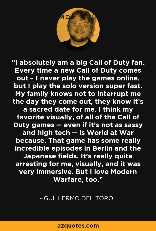 I absolutely am a big Call of Duty fan. Every time a new Call of Duty comes out – I never play the games online, but I play the solo version super fast. My family knows not to interrupt me the day they come out, they know it's a sacred date for me. I think my favorite visually, of all of the Call of Duty games -- even if it's not as sassy and high tech -- is World at War because. That game has some really incredible episodes in Berlin and the Japanese fields. It's really quite arresting for me, visually, and it was very immersive. But I love Modern Warfare, too. - Guillermo del Toro