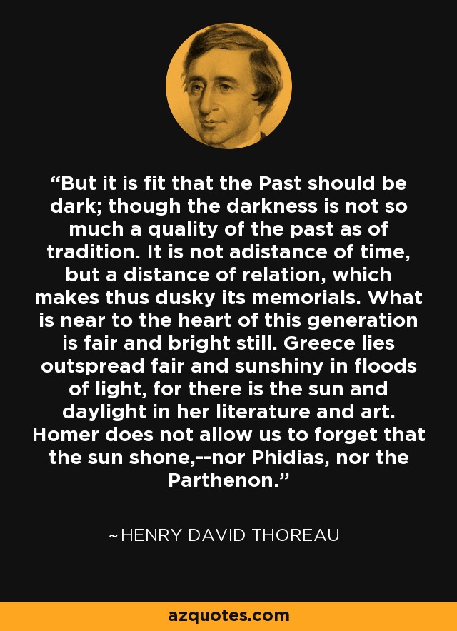 But it is fit that the Past should be dark; though the darkness is not so much a quality of the past as of tradition. It is not adistance of time, but a distance of relation, which makes thus dusky its memorials. What is near to the heart of this generation is fair and bright still. Greece lies outspread fair and sunshiny in floods of light, for there is the sun and daylight in her literature and art. Homer does not allow us to forget that the sun shone,--nor Phidias, nor the Parthenon. - Henry David Thoreau