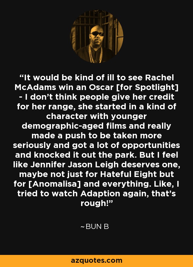 It would be kind of ill to see Rachel McAdams win an Oscar [for Spotlight] - I don't think people give her credit for her range, she started in a kind of character with younger demographic-aged films and really made a push to be taken more seriously and got a lot of opportunities and knocked it out the park. But I feel like Jennifer Jason Leigh deserves one, maybe not just for Hateful Eight but for [Anomalisa] and everything. Like, I tried to watch Adaption again, that's rough! - Bun B