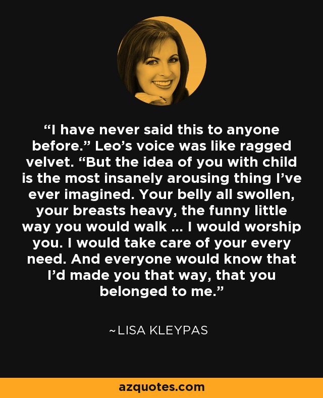 I have never said this to anyone before.” Leo’s voice was like ragged velvet. “But the idea of you with child is the most insanely arousing thing I’ve ever imagined. Your belly all swollen, your breasts heavy, the funny little way you would walk … I would worship you. I would take care of your every need. And everyone would know that I’d made you that way, that you belonged to me. - Lisa Kleypas