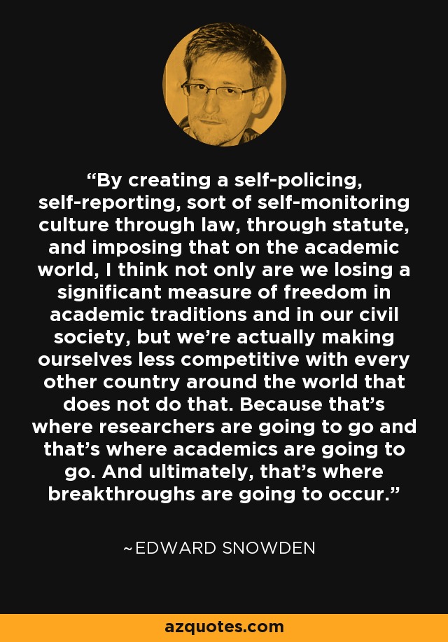 By creating a self-policing, self-reporting, sort of self-monitoring culture through law, through statute, and imposing that on the academic world, I think not only are we losing a significant measure of freedom in academic traditions and in our civil society, but we're actually making ourselves less competitive with every other country around the world that does not do that. Because that's where researchers are going to go and that's where academics are going to go. And ultimately, that's where breakthroughs are going to occur. - Edward Snowden