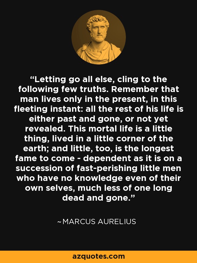 Letting go all else, cling to the following few truths. Remember that man lives only in the present, in this fleeting instant: all the rest of his life is either past and gone, or not yet revealed. This mortal life is a little thing, lived in a little corner of the earth; and little, too, is the longest fame to come - dependent as it is on a succession of fast-perishing little men who have no knowledge even of their own selves, much less of one long dead and gone. - Marcus Aurelius