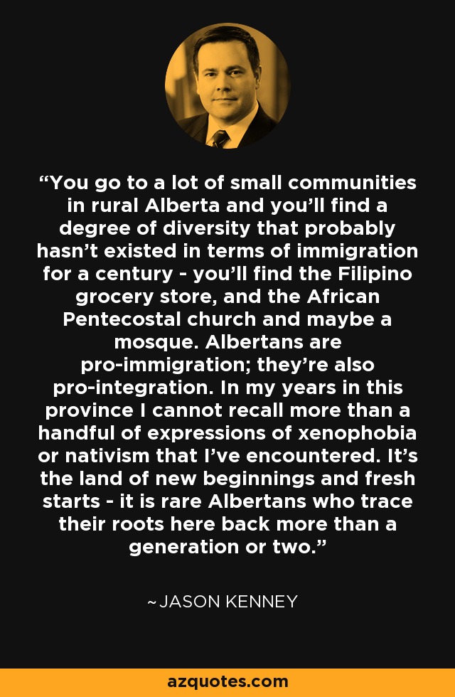 You go to a lot of small communities in rural Alberta and you'll find a degree of diversity that probably hasn't existed in terms of immigration for a century - you'll find the Filipino grocery store, and the African Pentecostal church and maybe a mosque. Albertans are pro-immigration; they're also pro-integration. In my years in this province I cannot recall more than a handful of expressions of xenophobia or nativism that I've encountered. It's the land of new beginnings and fresh starts - it is rare Albertans who trace their roots here back more than a generation or two. - Jason Kenney
