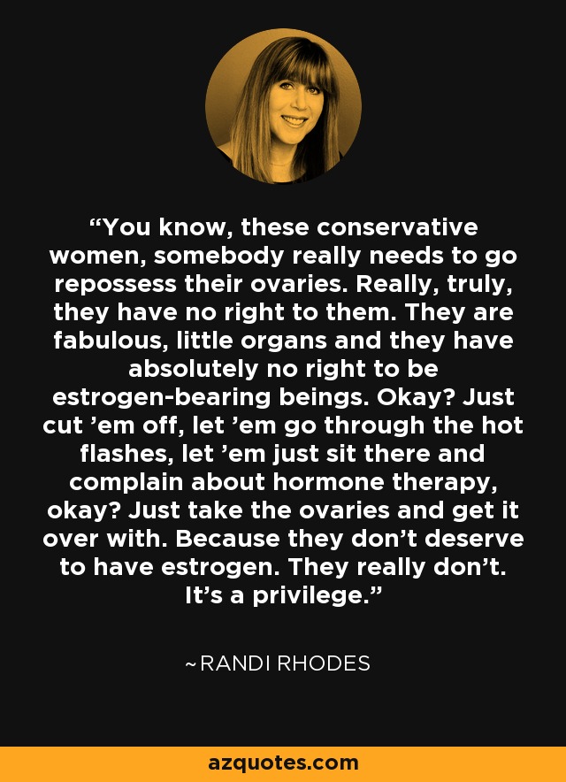 You know, these conservative women, somebody really needs to go repossess their ovaries. Really, truly, they have no right to them. They are fabulous, little organs and they have absolutely no right to be estrogen-bearing beings. Okay? Just cut 'em off, let 'em go through the hot flashes, let 'em just sit there and complain about hormone therapy, okay? Just take the ovaries and get it over with. Because they don't deserve to have estrogen. They really don't. It's a privilege. - Randi Rhodes