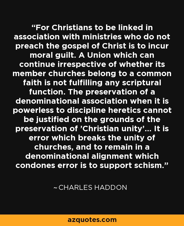 For Christians to be linked in association with ministries who do not preach the gospel of Christ is to incur moral guilt. A Union which can continue irrespective of whether its member churches belong to a common faith is not fulfilling any scriptural function. The preservation of a denominational association when it is powerless to discipline heretics cannot be justified on the grounds of the preservation of 'Christian unity'... It is error which breaks the unity of churches, and to remain in a denominational alignment which condones error is to support schism. - Charles Haddon