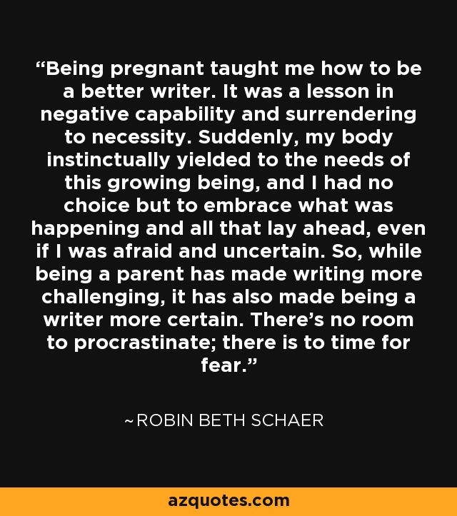 Being pregnant taught me how to be a better writer. It was a lesson in negative capability and surrendering to necessity. Suddenly, my body instinctually yielded to the needs of this growing being, and I had no choice but to embrace what was happening and all that lay ahead, even if I was afraid and uncertain. So, while being a parent has made writing more challenging, it has also made being a writer more certain. There's no room to procrastinate; there is to time for fear. - Robin Beth Schaer