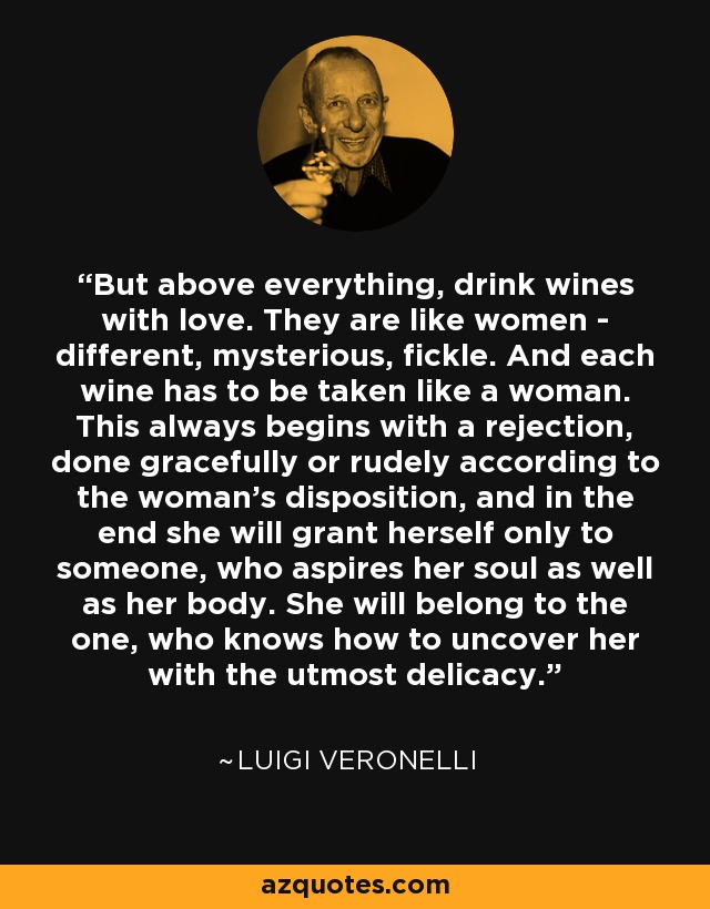 But above everything, drink wines with love. They are like women - different, mysterious, fickle. And each wine has to be taken like a woman. This always begins with a rejection, done gracefully or rudely according to the woman's disposition, and in the end she will grant herself only to someone, who aspires her soul as well as her body. She will belong to the one, who knows how to uncover her with the utmost delicacy. - Luigi Veronelli