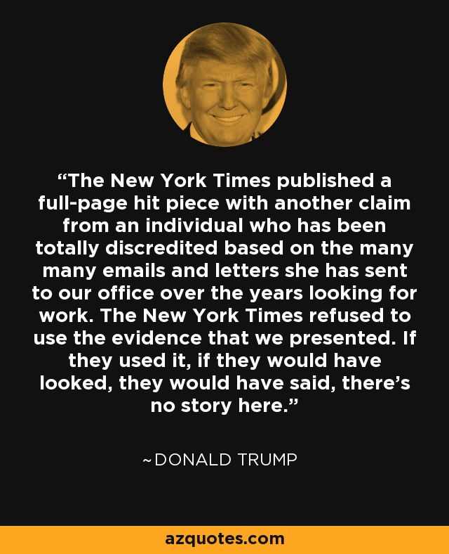 The New York Times published a full-page hit piece with another claim from an individual who has been totally discredited based on the many many emails and letters she has sent to our office over the years looking for work. The New York Times refused to use the evidence that we presented. If they used it, if they would have looked, they would have said, there's no story here. - Donald Trump