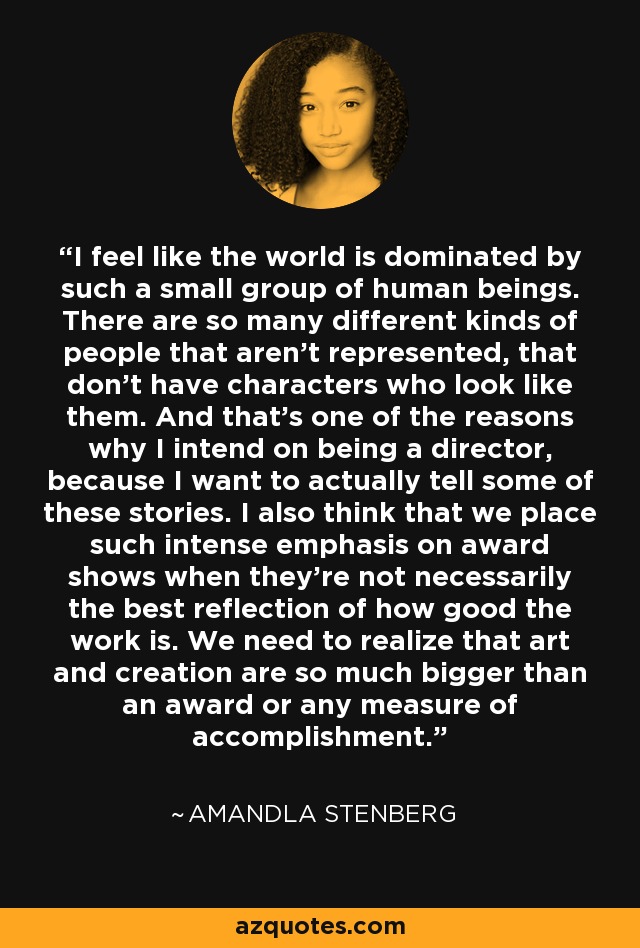 I feel like the world is dominated by such a small group of human beings. There are so many different kinds of people that aren't represented, that don't have characters who look like them. And that's one of the reasons why I intend on being a director, because I want to actually tell some of these stories. I also think that we place such intense emphasis on award shows when they're not necessarily the best reflection of how good the work is. We need to realize that art and creation are so much bigger than an award or any measure of accomplishment. - Amandla Stenberg