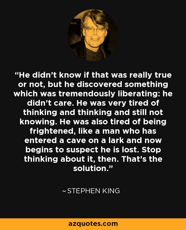 He didn’t know if that was really true or not, but he discovered something which was tremendously liberating: he didn’t care. He was very tired of thinking and thinking and still not knowing. He was also tired of being frightened, like a man who has entered a cave on a lark and now begins to suspect he is lost. Stop thinking about it, then. That’s the solution. - Stephen King